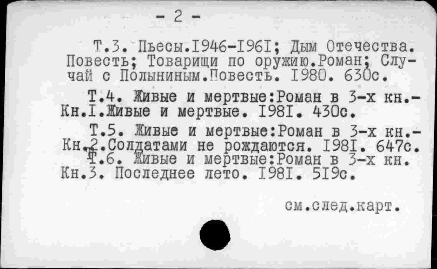 ﻿- 2 -
Т.З. Пьесы.1946—1961; Дым Отечества. Повесть; Товарищи по оружию.Роман: Случай с Полыниным.Повесть. 1980. 630с.
Т.4. Живые и мертвые:Роман в 3-х кн.-Кн.1.Живые и мертвые. 1981. 430с.
Т.5. Живые и мертвые:Роман в 3-х кн.-Кн«2.Солдатами не рождаются. 1981. 647с.
Т.6. Живые и мертвые:Роман в 3-х кн. Кн.З. Последнее лето. 1981. 519с.
см.след.карт.